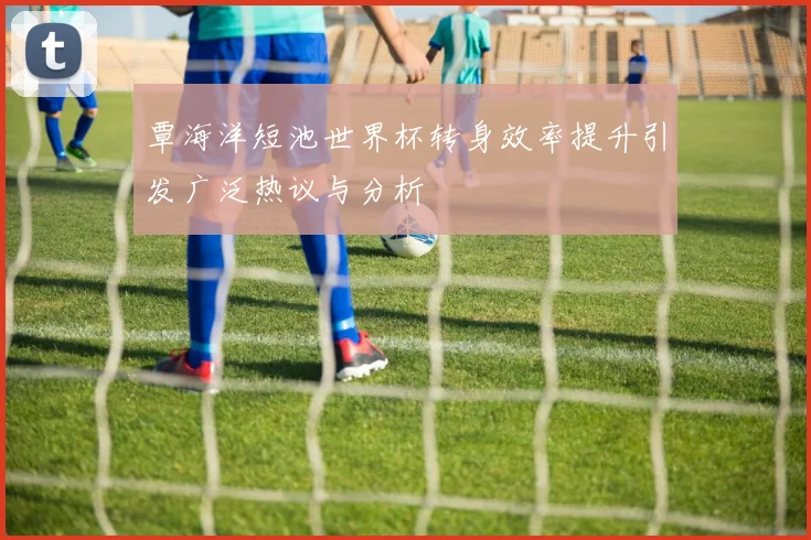 覃海洋短池世界杯转身效率提升引发广泛热议与分析