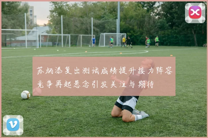 苏炳添复出测试成绩提升接力阵容竞争再起悬念引发关注与期待