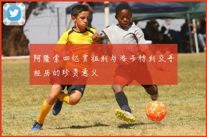 阿隆索回忆贾祖利与洛卡特利交手经历的珍贵意义