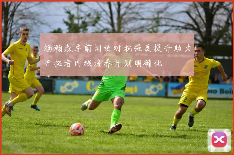 杨瀚森季前训练对抗强度提升助力开拓者内线培养计划明确化