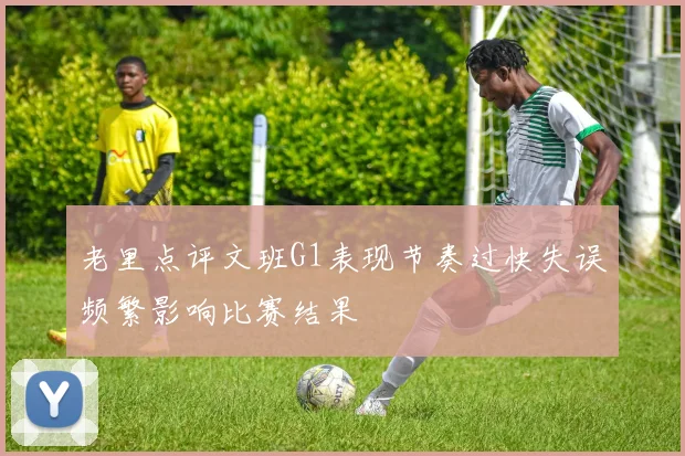 老里点评文班G1表现节奏过快失误频繁影响比赛结果
