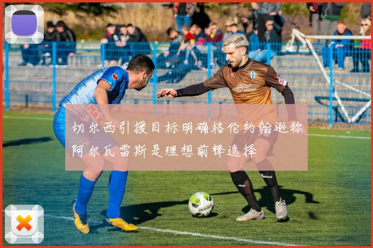 切尔西引援目标明确格伦约翰逊称阿尔瓦雷斯是理想前锋选择