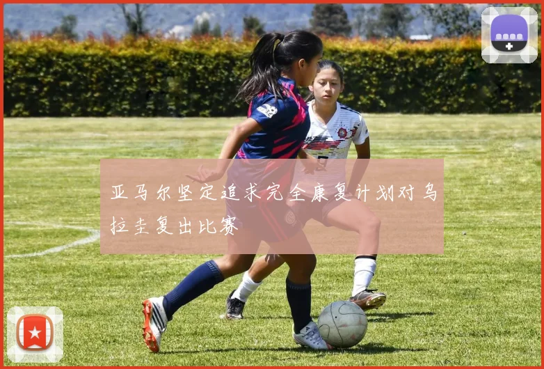 亚马尔坚定追求完全康复计划对乌拉圭复出比赛
