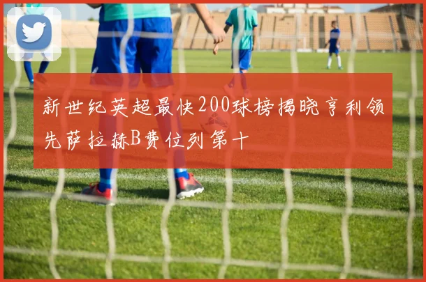 新世纪英超最快200球榜揭晓亨利领先萨拉赫B费位列第十