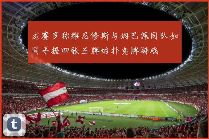 龙赛罗称维尼修斯与姆巴佩同队如同手握四张王牌的扑克牌游戏