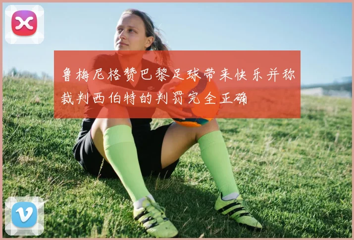 鲁梅尼格赞巴黎足球带来快乐并称裁判西伯特的判罚完全正确