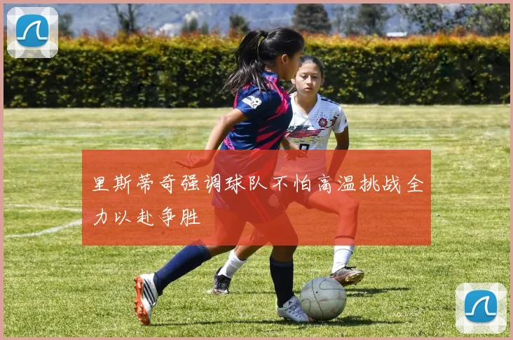 里斯蒂奇强调球队不怕高温挑战全力以赴争胜