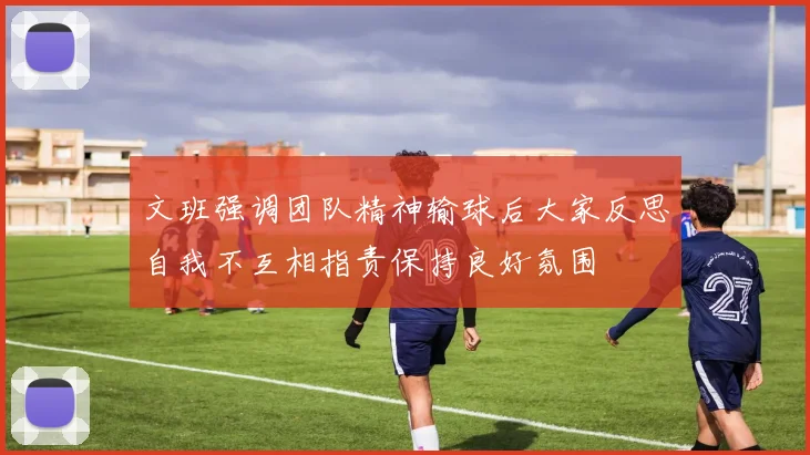 文班强调团队精神输球后大家反思自我不互相指责保持良好氛围