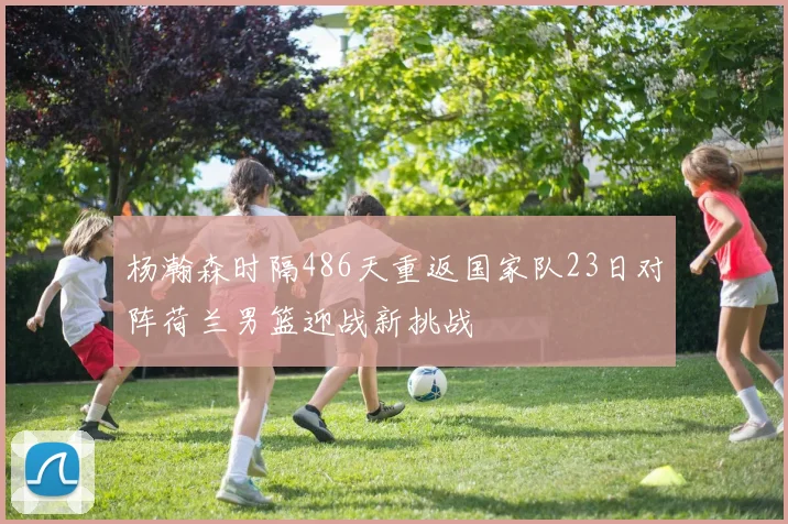 杨瀚森时隔486天重返国家队23日对阵荷兰男篮迎战新挑战