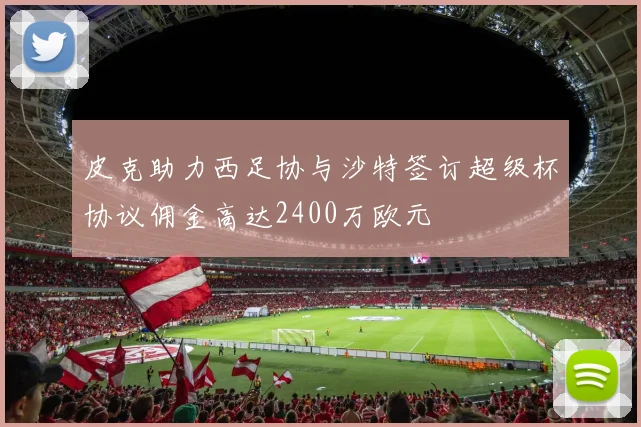皮克助力西足协与沙特签订超级杯协议佣金高达2400万欧元