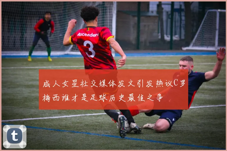 成人女星社交媒体发文引发热议C罗梅西谁才是足球历史最佳之争