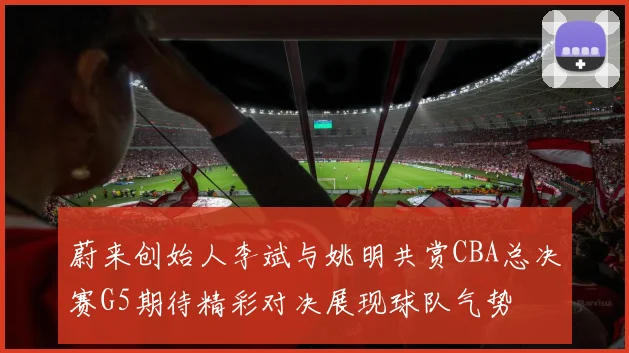蔚来创始人李斌与姚明共赏CBA总决赛G5期待精彩对决展现球队气势