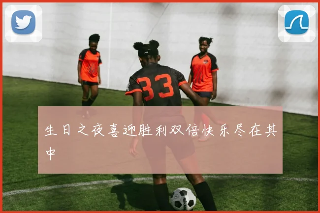 生日之夜喜迎胜利双倍快乐尽在其中