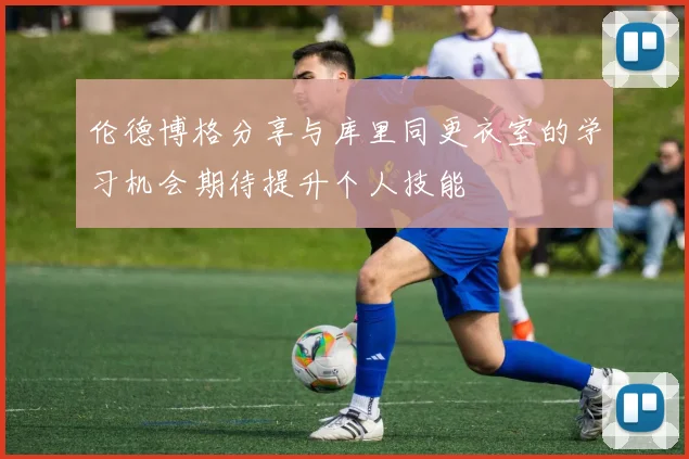 伦德博格分享与库里同更衣室的学习机会期待提升个人技能
