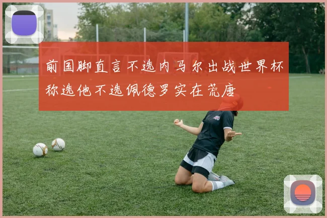 前国脚直言不选内马尔出战世界杯称选他不选佩德罗实在荒唐