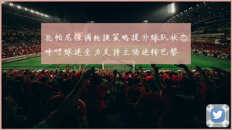 孔帕尼强调轮换策略提升球队状态呼吁球迷全力支持主场逆转巴黎
