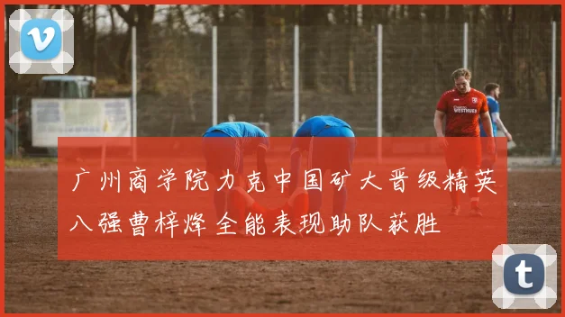 广州商学院力克中国矿大晋级精英八强曹梓烽全能表现助队获胜