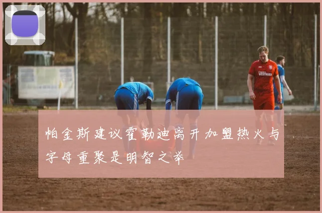 帕金斯建议霍勒迪离开加盟热火与字母重聚是明智之举