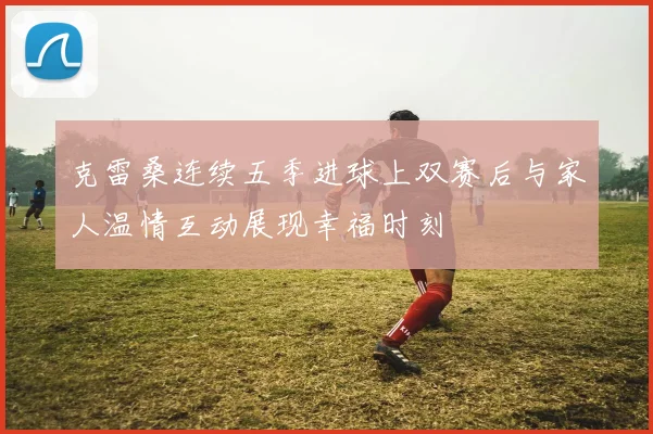 克雷桑连续五季进球上双赛后与家人温情互动展现幸福时刻