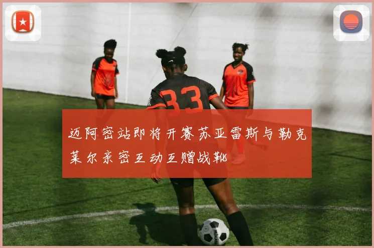 迈阿密站即将开赛苏亚雷斯与勒克莱尔亲密互动互赠战靴